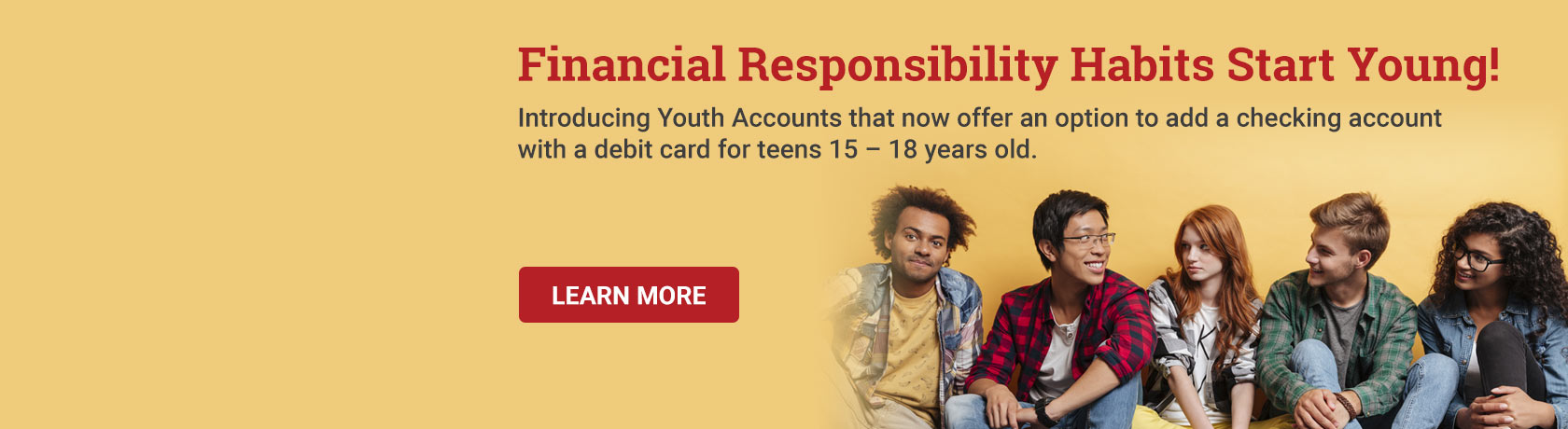 Financial Responsibility Habits Start Young! Introducing Youth Accounts that now offer an option to add a checking account with a debit card for teens 15 – 18 years old.  Learn More.